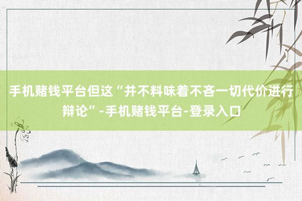 手机赌钱平台但这“并不料味着不吝一切代价进行辩论”-手机赌钱平台-登录入口