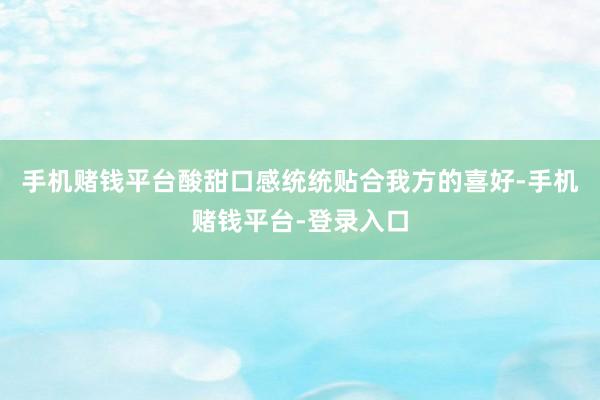 手机赌钱平台酸甜口感统统贴合我方的喜好-手机赌钱平台-登录入口