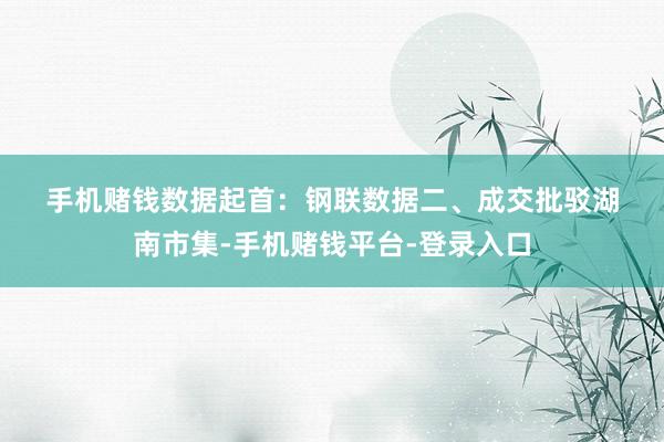手机赌钱　　数据起首：钢联数据　　二、成交批驳　　湖南市集-手机赌钱平台-登录入口