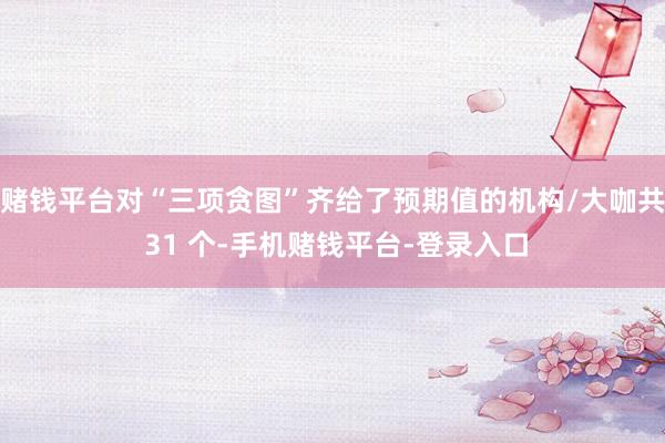 赌钱平台对“三项贪图”齐给了预期值的机构/大咖共 31 个-手机赌钱平台-登录入