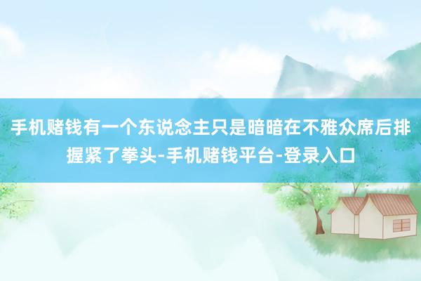 手机赌钱有一个东说念主只是暗暗在不雅众席后排握紧了拳头-手机赌钱平台-登录入口