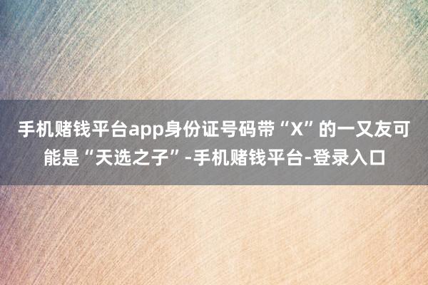 手机赌钱平台app身份证号码带“X”的一又友可能是“天选之子”-手机赌钱平台-登