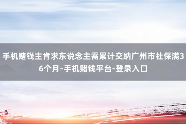 手机赌钱主肯求东说念主需累计交纳广州市社保满36个月-手机赌钱平台-登录入口