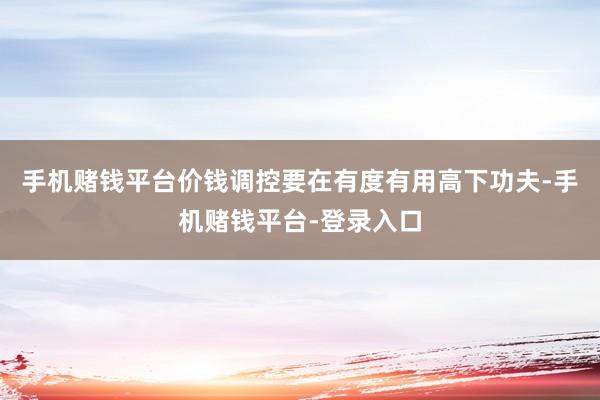 手机赌钱平台价钱调控要在有度有用高下功夫-手机赌钱平台-登录入口