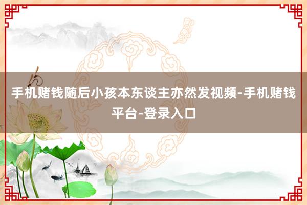 手机赌钱随后小孩本东谈主亦然发视频-手机赌钱平台-登录入口