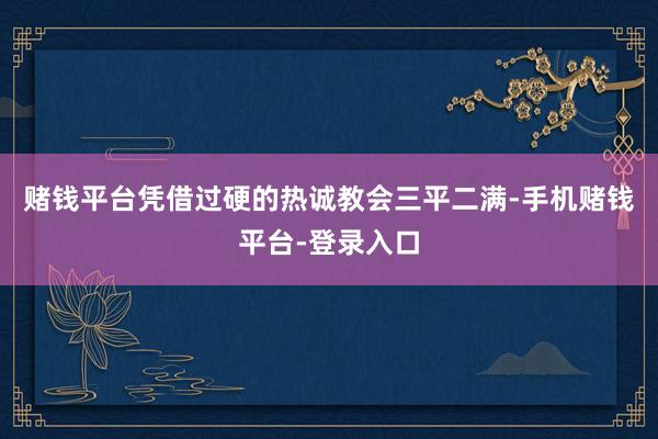 赌钱平台凭借过硬的热诚教会三平二满-手机赌钱平台-登录入口