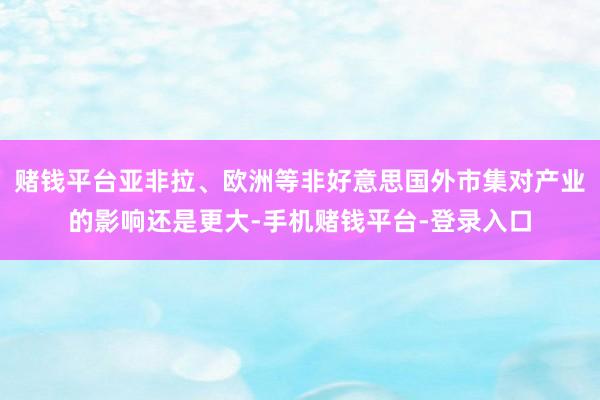 赌钱平台亚非拉、欧洲等非好意思国外市集对产业的影响还是更大-手机赌钱平台-登录入