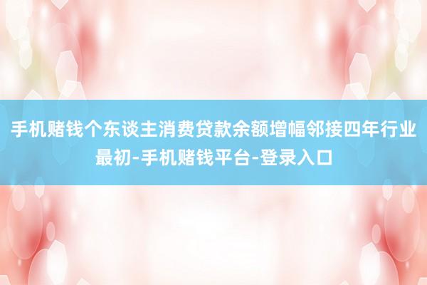 手机赌钱个东谈主消费贷款余额增幅邻接四年行业最初-手机赌钱平台-登录入口