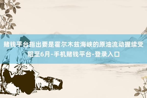 赌钱平台指出要是霍尔木兹海峡的原油流动握续受阻至6月-手机赌钱平台-登录入口