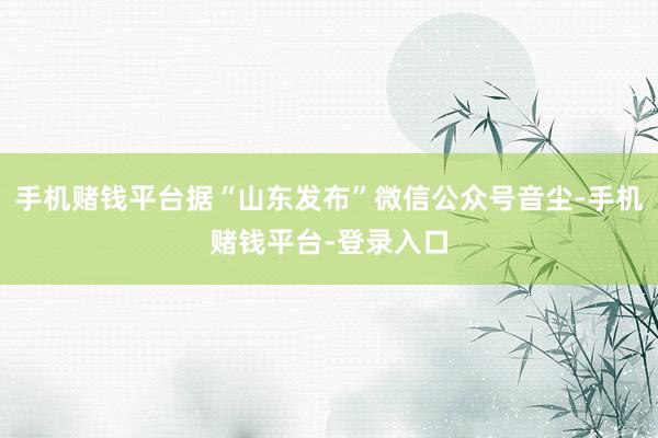 手机赌钱平台据“山东发布”微信公众号音尘-手机赌钱平台-登录入口