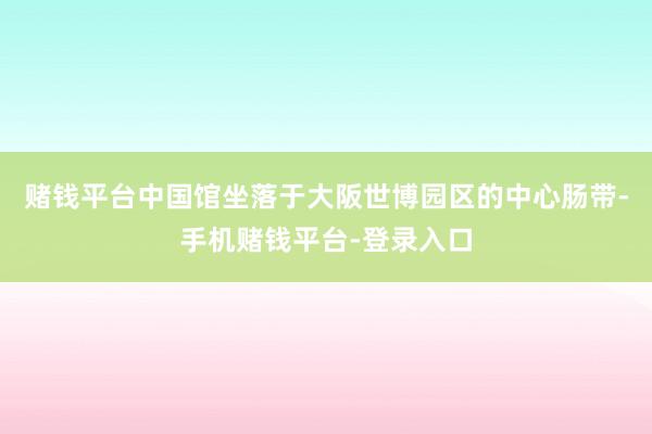 赌钱平台　　中国馆坐落于大阪世博园区的中心肠带-手机赌钱平台-登录入口