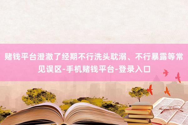 赌钱平台澄澈了经期不行洗头耽溺、不行暴露等常见误区-手机赌钱平台-登录入口