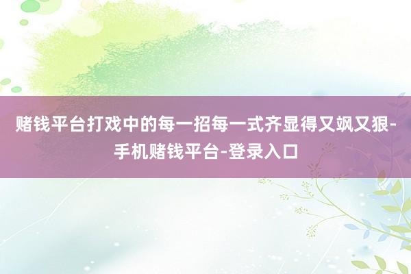 赌钱平台打戏中的每一招每一式齐显得又飒又狠-手机赌钱平台-登录入口