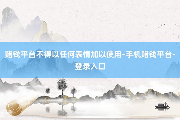 赌钱平台不得以任何表情加以使用-手机赌钱平台-登录入口