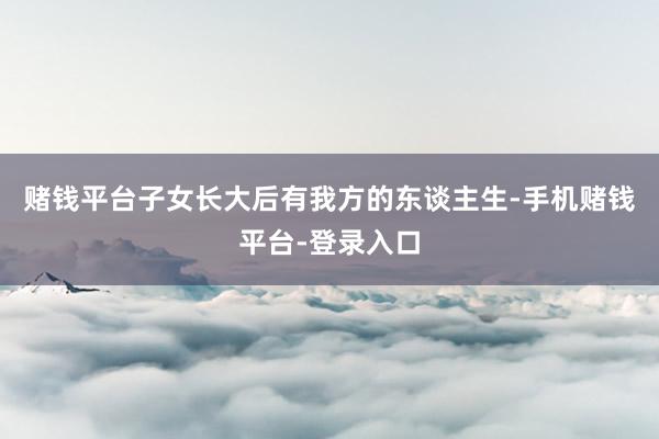 赌钱平台子女长大后有我方的东谈主生-手机赌钱平台-登录入口