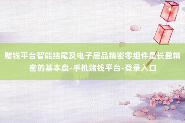 赌钱平台智能结尾及电子居品精密零组件是长盈精密的基本盘-手机赌钱平台-登录入口
