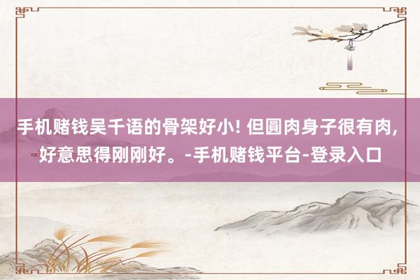 手机赌钱吴千语的骨架好小! 但圓肉身子很有肉, 好意思得刚刚好。-手机赌钱平台-