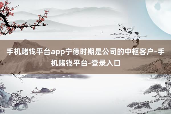 手机赌钱平台app宁德时期是公司的中枢客户-手机赌钱平台-登录入口