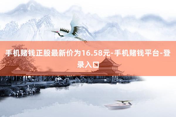 手机赌钱正股最新价为16.58元-手机赌钱平台-登录入口