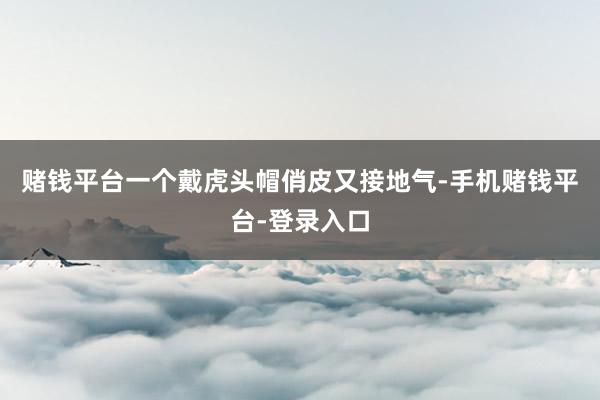 赌钱平台一个戴虎头帽俏皮又接地气-手机赌钱平台-登录入口