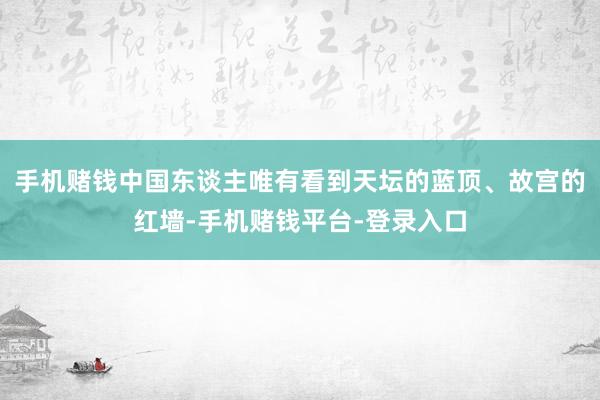 手机赌钱中国东谈主唯有看到天坛的蓝顶、故宫的红墙-手机赌钱平台-登录入口
