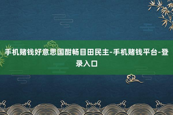 手机赌钱好意思国酣畅目田民主-手机赌钱平台-登录入口
