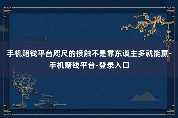 手机赌钱平台咫尺的接触不是靠东谈主多就能赢-手机赌钱平台-登录入口