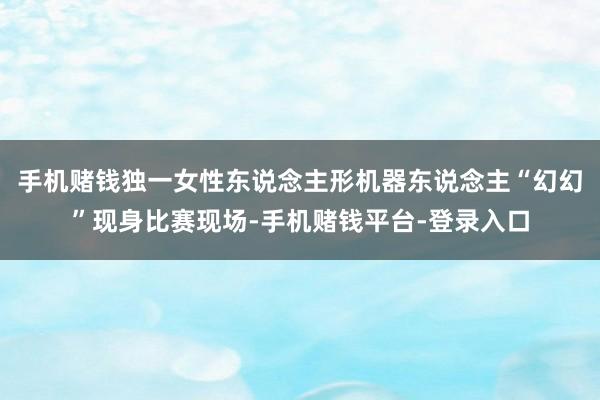 手机赌钱独一女性东说念主形机器东说念主“幻幻”现身比赛现场-手机赌钱平台-登录入