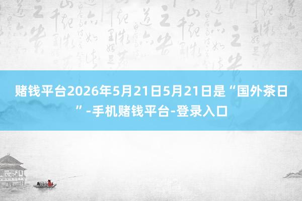 赌钱平台2026年5月21日5月21日是“国外茶日”-手机赌钱平台-登录入口