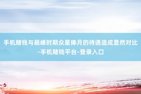 手机赌钱与巅峰时期众星捧月的待遇造成显然对比-手机赌钱平台-登录入口