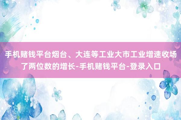 手机赌钱平台烟台、大连等工业大市工业增速收场了两位数的增长-手机赌钱平台-登录入