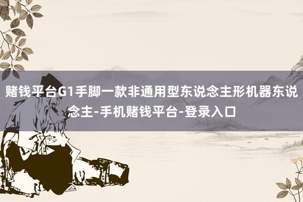 赌钱平台G1手脚一款非通用型东说念主形机器东说念主-手机赌钱平台-登录入口