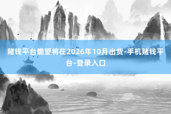 赌钱平台瞻望将在2026年10月出货-手机赌钱平台-登录入口