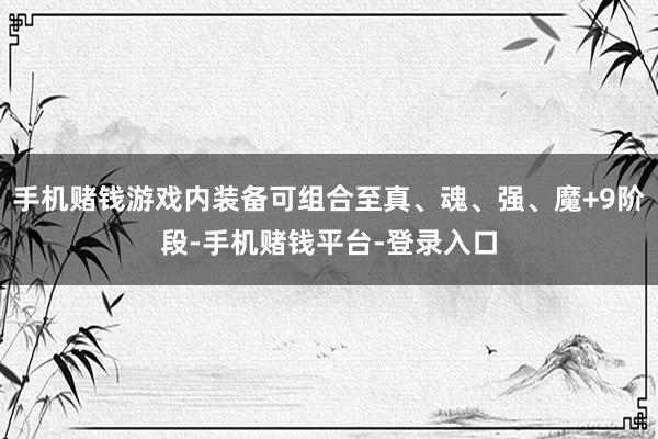 手机赌钱游戏内装备可组合至真、魂、强、魔+9阶段-手机赌钱平台-登录入口