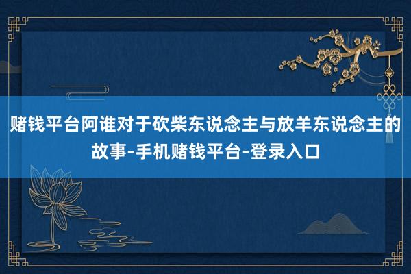 赌钱平台阿谁对于砍柴东说念主与放羊东说念主的故事-手机赌钱平台-登录入口