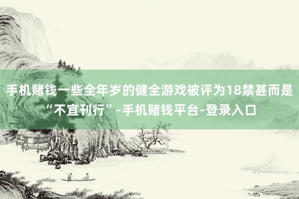 手机赌钱一些全年岁的健全游戏被评为18禁甚而是“不宜刊行”-手机赌钱平台-登录入
