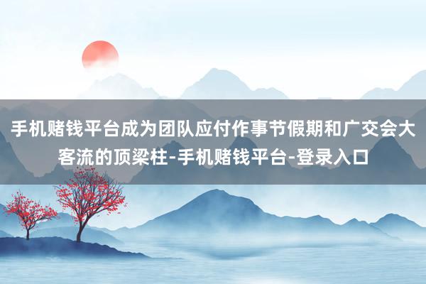 手机赌钱平台成为团队应付作事节假期和广交会大客流的顶梁柱-手机赌钱平台-登录入口