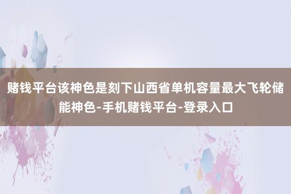 赌钱平台该神色是刻下山西省单机容量最大飞轮储能神色-手机赌钱平台-登录入口