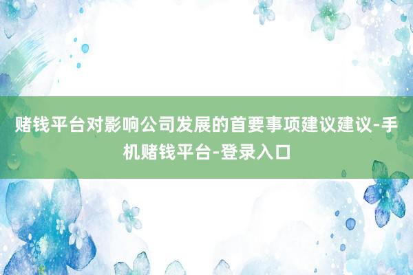 赌钱平台对影响公司发展的首要事项建议建议-手机赌钱平台-登录入口