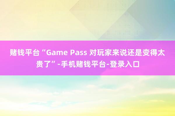 赌钱平台“Game Pass 对玩家来说还是变得太贵了”-手机赌钱平台-登录入口
