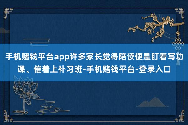 手机赌钱平台app许多家长觉得陪读便是盯着写功课、催着上补习班-手机赌钱平台-登