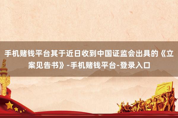 手机赌钱平台其于近日收到中国证监会出具的《立案见告书》-手机赌钱平台-登录入口