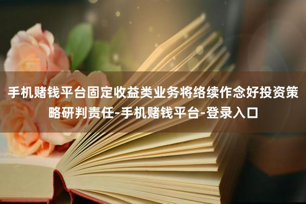 手机赌钱平台固定收益类业务将络续作念好投资策略研判责任-手机赌钱平台-登录入口