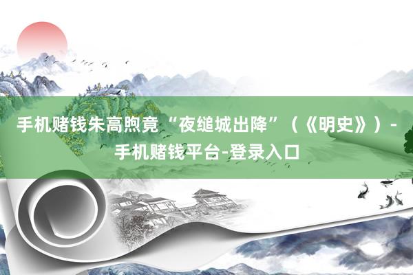 手机赌钱朱高煦竟 “夜缒城出降”（《明史》）-手机赌钱平台-登录入口