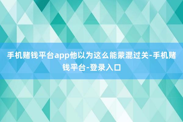 手机赌钱平台app他以为这么能蒙混过关-手机赌钱平台-登录入口