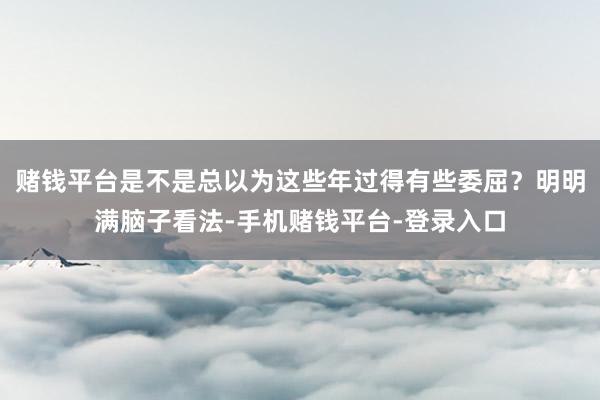 赌钱平台是不是总以为这些年过得有些委屈？明明满脑子看法-手机赌钱平台-登录入口