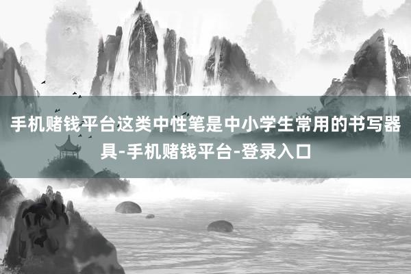 手机赌钱平台这类中性笔是中小学生常用的书写器具-手机赌钱平台-登录入口