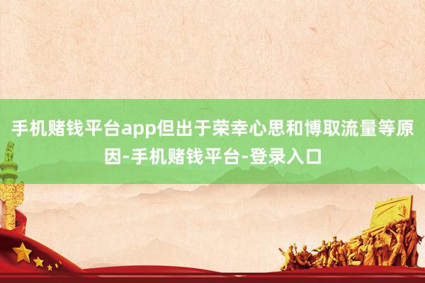 手机赌钱平台app但出于荣幸心思和博取流量等原因-手机赌钱平台-登录入口