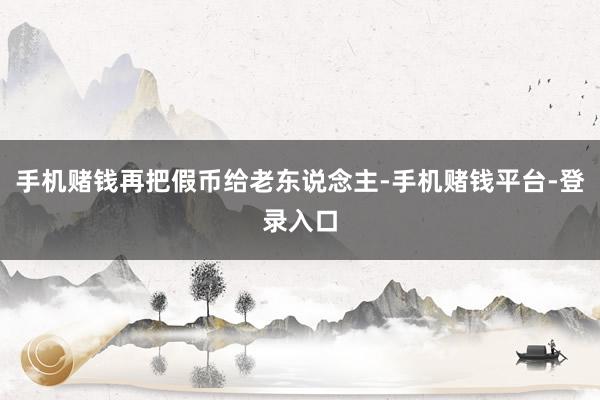 手机赌钱再把假币给老东说念主-手机赌钱平台-登录入口