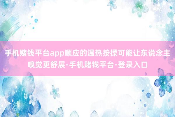 手机赌钱平台app顺应的温热按揉可能让东说念主嗅觉更舒展-手机赌钱平台-登录入口